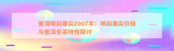 普洱明前春尖2007年：明前春尖价格与普洱生茶特性探讨