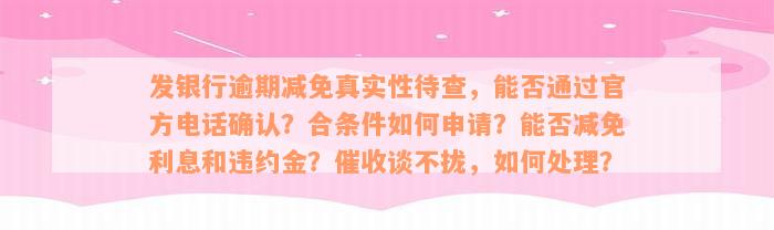 发银行逾期减免真实性待查，能否通过官方电话确认？合条件如何申请？能否减免利息和违约金？催收谈不拢，如何处理？