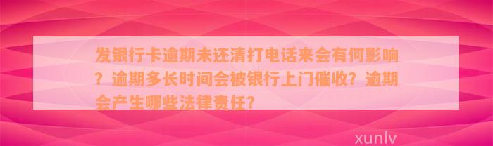 发银行卡逾期未还清打电话来会有何影响？逾期多长时间会被银行上门催收？逾期会产生哪些法律责任？