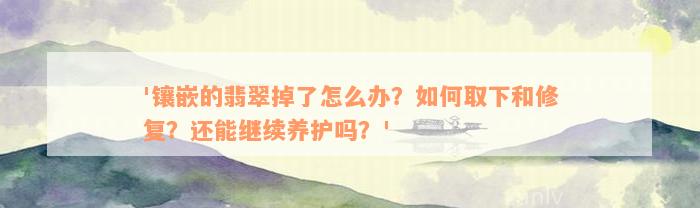 '镶嵌的翡翠掉了怎么办？如何取下和修复？还能继续养护吗？'