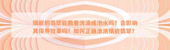 镶嵌的翡翠能戴着洗澡或泡水吗？会影响其保养效果吗？如何正确清洗镶嵌翡翠？