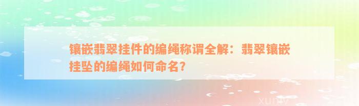 镶嵌翡翠挂件的编绳称谓全解：翡翠镶嵌挂坠的编绳如何命名？