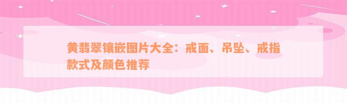 黄翡翠镶嵌图片大全：戒面、吊坠、戒指款式及颜色推荐