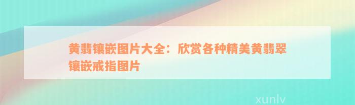 黄翡镶嵌图片大全：欣赏各种精美黄翡翠镶嵌戒指图片