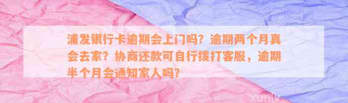 浦发银行卡逾期会上门吗？逾期两个月真会去家？协商还款可自行拨打客服，逾期半个月会通知家人吗？