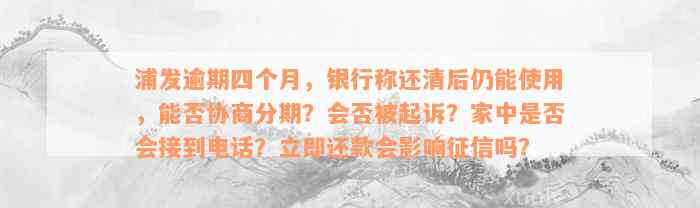 浦发逾期四个月，银行称还清后仍能使用，能否协商分期？会否被起诉？家中是否会接到电话？立即还款会影响征信吗？