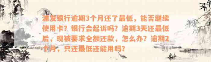 浦发银行逾期3个月还了最低，能否继续使用卡？银行会起诉吗？逾期3天还最低后，现被要求全额还款，怎么办？逾期2个月，只还最低还能用吗？