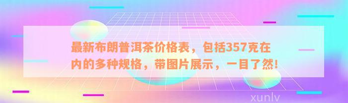 最新布朗普洱茶价格表，包括357克在内的多种规格，带图片展示，一目了然！