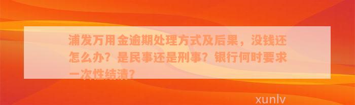 浦发万用金逾期处理方式及后果，没钱还怎么办？是民事还是刑事？银行何时要求一次性结清？