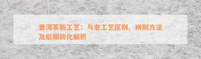 普洱茶新工艺：与老工艺区别、辨别方法及后期转化解析