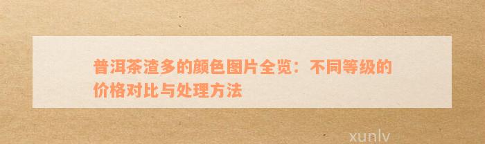 普洱茶渣多的颜色图片全览：不同等级的价格对比与处理方法