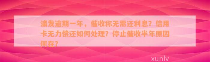 浦发逾期一年，催收称无需还利息？信用卡无力偿还如何处理？停止催收半年原因何在？