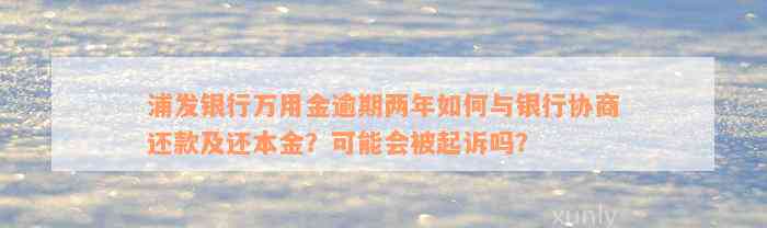 浦发银行万用金逾期两年如何与银行协商还款及还本金？可能会被起诉吗？