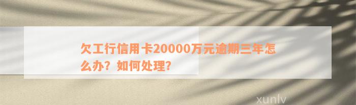 欠工行信用卡20000万元逾期三年怎么办？如何处理？