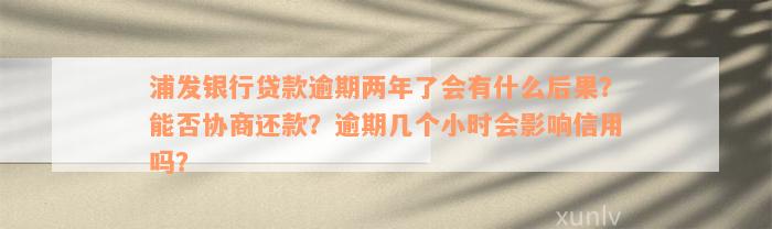 浦发银行贷款逾期两年了会有什么后果？能否协商还款？逾期几个小时会影响信用吗？