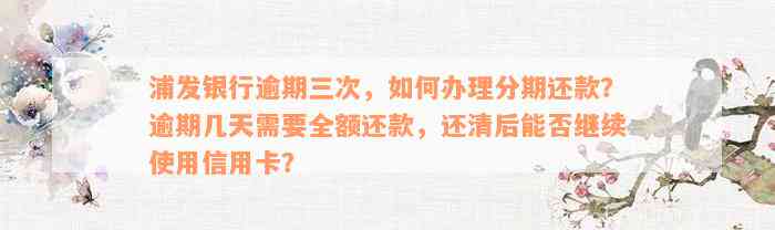 浦发银行逾期三次，如何办理分期还款？逾期几天需要全额还款，还清后能否继续使用信用卡？