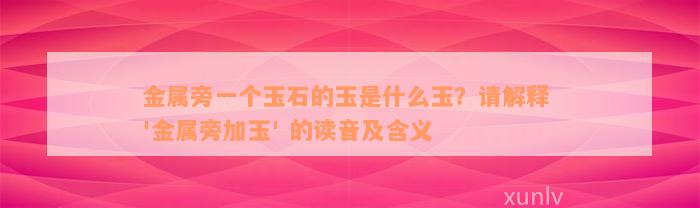 金属旁一个玉石的玉是什么玉？请解释 '金属旁加玉' 的读音及含义