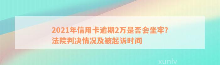 2021年信用卡逾期2万是否会坐牢？法院判决情况及被起诉时间