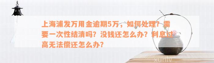 上海浦发万用金逾期5万，如何处理？需要一次性结清吗？没钱还怎么办？利息过高无法偿还怎么办？