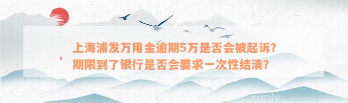 上海浦发万用金逾期5万是否会被起诉？期限到了银行是否会要求一次性结清？