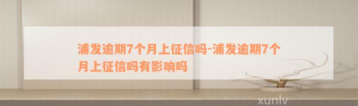 浦发逾期7个月上征信吗-浦发逾期7个月上征信吗有影响吗