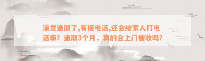 浦发逾期了,有接电话,还会给家人打电话嘛？逾期3个月，真的会上门催收吗？