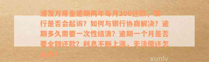 浦发万用金逾期两年每月200还款，银行是否会起诉？如何与银行协商解决？逾期多久需要一次性结清？逾期一个月是否要全额还款？利息不断上涨，无法偿还怎么办？