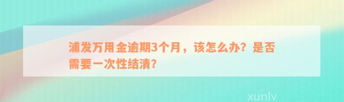 浦发万用金逾期3个月，该怎么办？是否需要一次性结清？