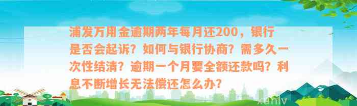 浦发万用金逾期两年每月还200，银行是否会起诉？如何与银行协商？需多久一次性结清？逾期一个月要全额还款吗？利息不断增长无法偿还怎么办？