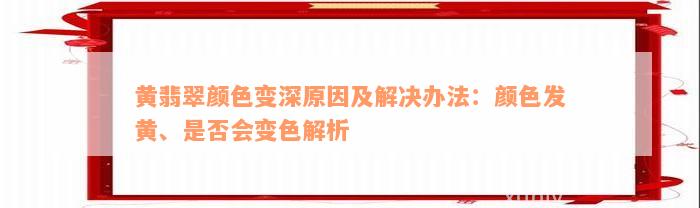 黄翡翠颜色变深原因及解决办法：颜色发黄、是否会变色解析