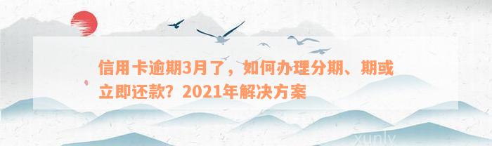 信用卡逾期3月了，如何办理分期、期或立即还款？2021年解决方案