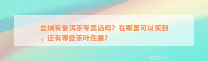 盐城有普洱茶专卖店吗？在哪里可以买到，还有哪些茶叶在售？