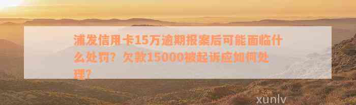 浦发信用卡15万逾期报案后可能面临什么处罚？欠款15000被起诉应如何处理？