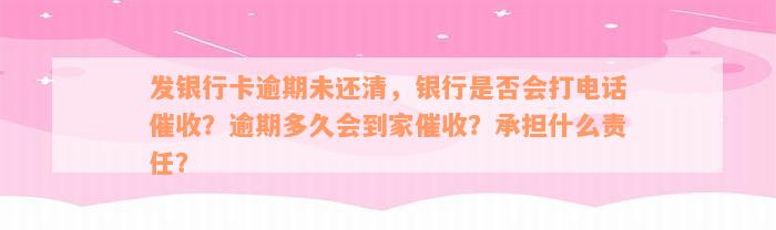 发银行卡逾期未还清，银行是否会打电话催收？逾期多久会到家催收？承担什么责任？