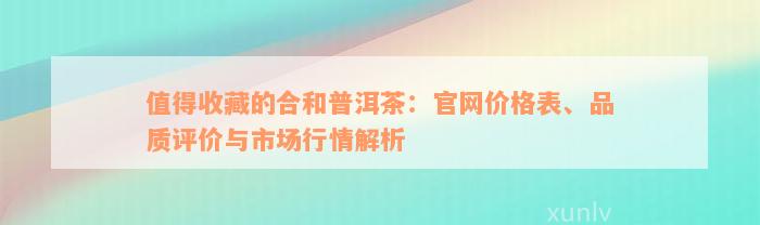 值得收藏的合和普洱茶：官网价格表、品质评价与市场行情解析