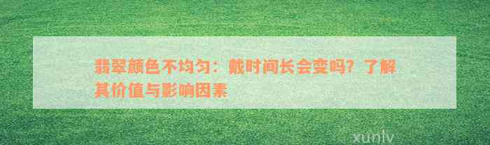 翡翠颜色不均匀：戴时间长会变吗？了解其价值与影响因素