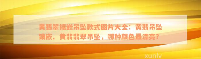 黄翡翠镶嵌吊坠款式图片大全：黄翡吊坠镶嵌、黄翡翡翠吊坠，哪种颜色最漂亮？