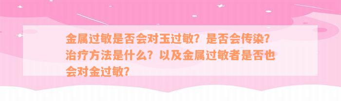 金属过敏是否会对玉过敏？是否会传染？治疗方法是什么？以及金属过敏者是否也会对金过敏？