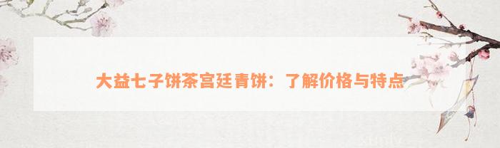 大益七子饼茶宫廷青饼：了解价格与特点