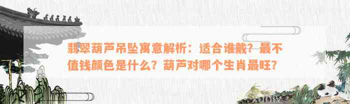 翡翠葫芦吊坠寓意解析：适合谁戴？最不值钱颜色是什么？葫芦对哪个生肖最旺？