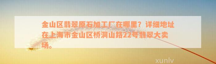 金山区翡翠原石加工厂在哪里？详细地址在上海市金山区桥洞山路22号翡翠大卖场。