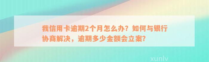 我信用卡逾期2个月怎么办？如何与银行协商解决，逾期多少金额会立案？