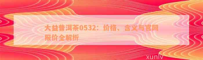 大益普洱茶0532：价格、含义与官网报价全解析