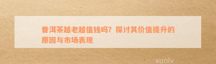 普洱茶越老越值钱吗？探讨其价值提升的原因与市场表现