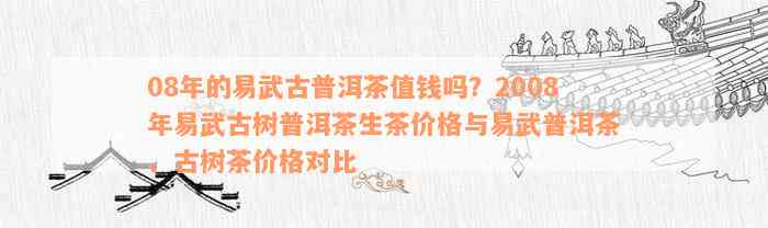 08年的易武古普洱茶值钱吗？2008年易武古树普洱茶生茶价格与易武普洱茶、古树茶价格对比