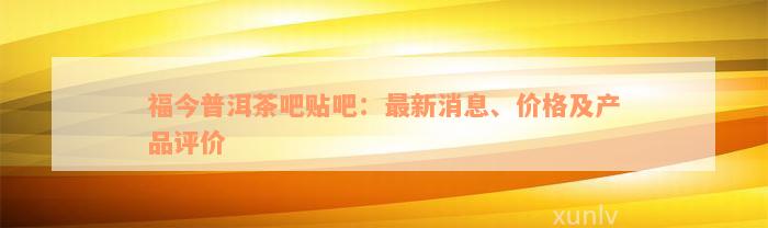 福今普洱茶吧贴吧：最新消息、价格及产品评价