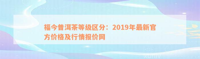 福今普洱茶等级区分：2019年最新官方价格及行情报价网