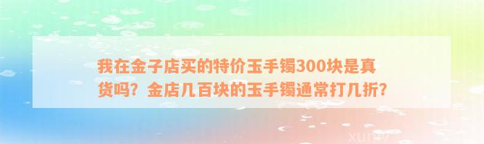 我在金子店买的特价玉手镯300块是真货吗？金店几百块的玉手镯通常打几折？