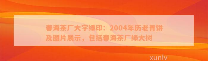 春海茶厂大字绿印：2004年历老青饼及图片展示，包括春海茶厂绿大树