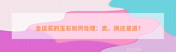 金店买的玉石如何处理：卖、换还是退？